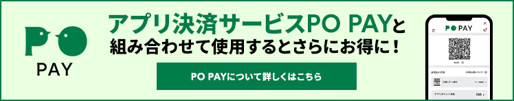 PO PAY アプリ決済サービスPO PAYと組み合わせて使用するとさらにお得に！PO PAYについて詳しくはこちら  