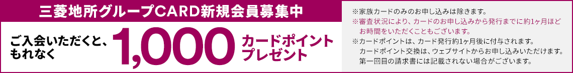 三菱地所グループCARD新規会員募集中 ご入会いただくと、もれなく1,000カードポイントプレゼント ※家族カードのみのお申し込みは除きます。※審査状況により、カードのお申し込みから発行までに約1ヶ月ほどお時間をいただくこともございます。※カードポイントは、カード発行約1ヶ月後に付与されます。カードポイント交換は、ウェブサイトからお申し込みいただけます。第一回目の請求書には記載されない場合がございます。